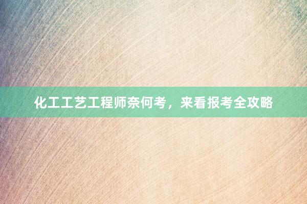 化工工艺工程师奈何考，来看报考全攻略
