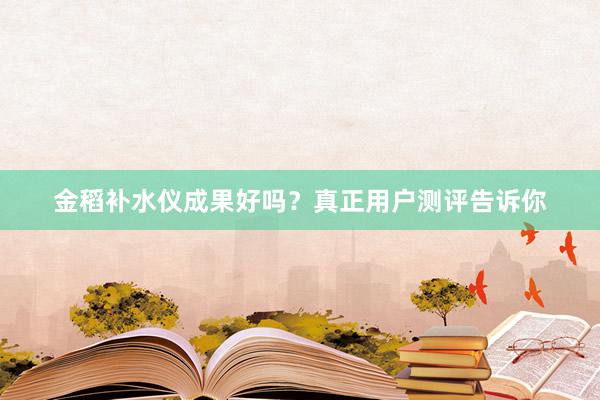 金稻补水仪成果好吗？真正用户测评告诉你