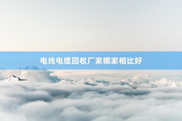 电线电缆回收厂家哪家相比好