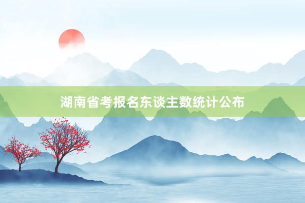 湖南省考报名东谈主数统计公布