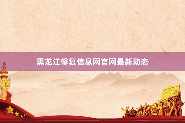 黑龙江修复信息网官网最新动态