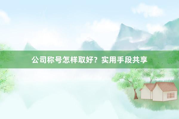 公司称号怎样取好？实用手段共享