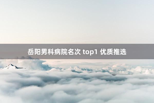 岳阳男科病院名次 top1 优质推选
