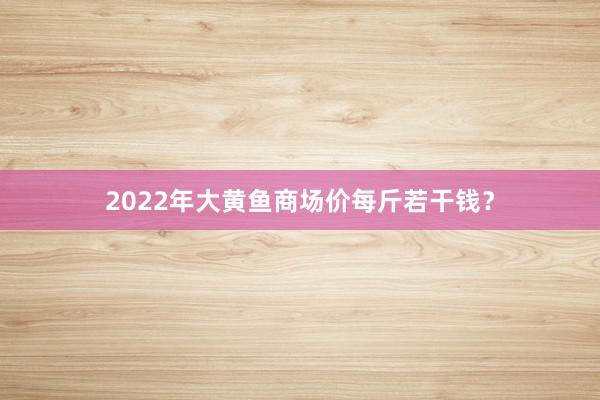 2022年大黄鱼商场价每斤若干钱？