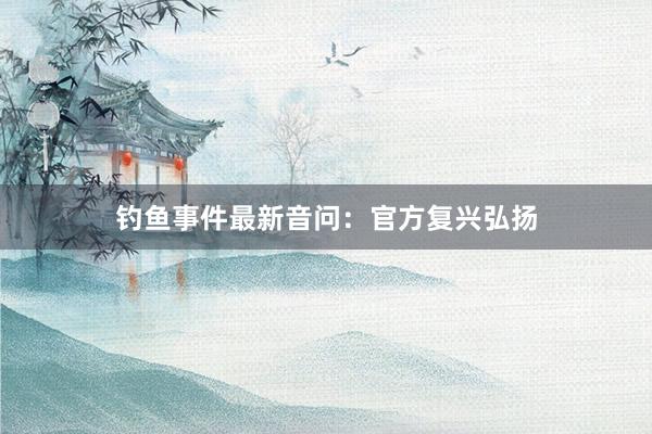 钓鱼事件最新音问：官方复兴弘扬