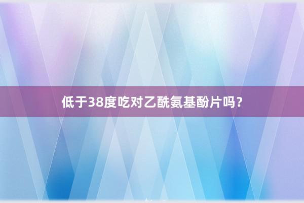 低于38度吃对乙酰氨基酚片吗？